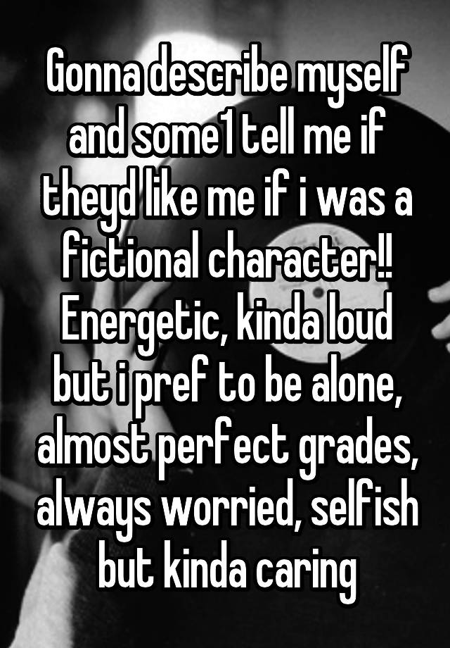 Gonna describe myself and some1 tell me if theyd like me if i was a fictional character!!
Energetic, kinda loud but i pref to be alone, almost perfect grades, always worried, selfish but kinda caring