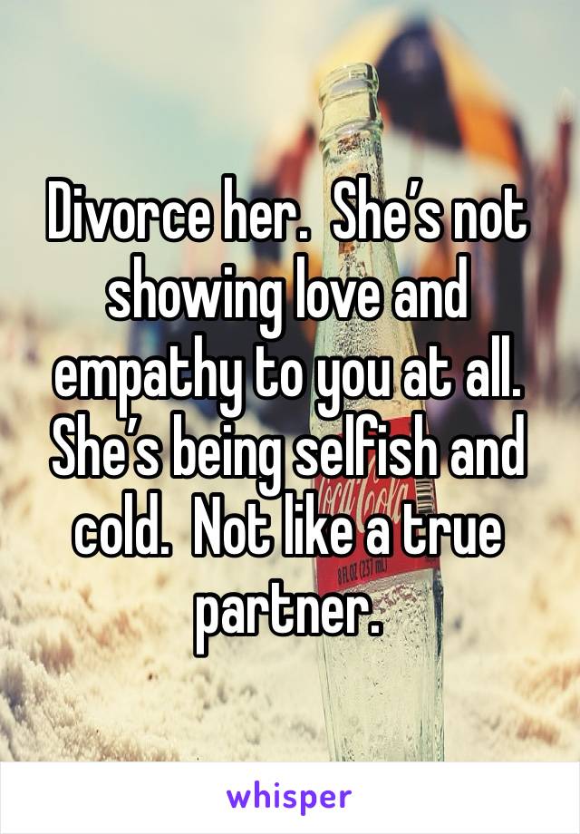 Divorce her.  She’s not showing love and empathy to you at all.  She’s being selfish and cold.  Not like a true partner.  