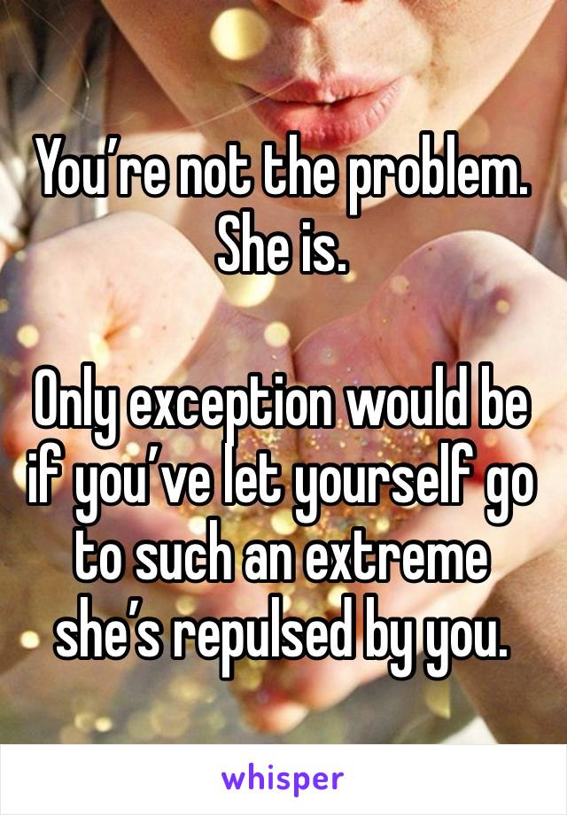 You’re not the problem. She is.  

Only exception would be if you’ve let yourself go to such an extreme she’s repulsed by you. 