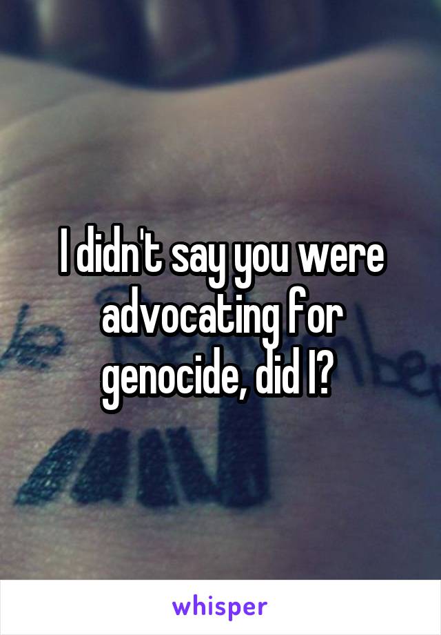 I didn't say you were advocating for genocide, did I? 