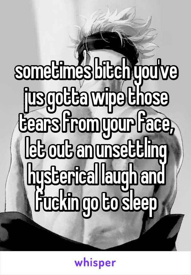 sometimes bitch you've jus gotta wipe those tears from your face, let out an unsettling hysterical laugh and fuckin go to sleep