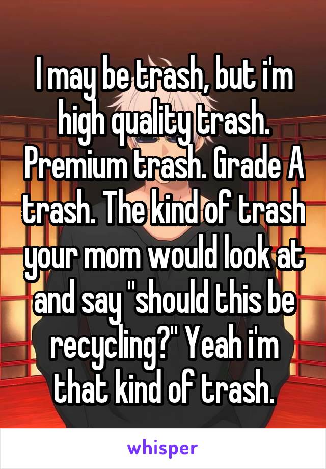 I may be trash, but i'm high quality trash. Premium trash. Grade A trash. The kind of trash your mom would look at and say "should this be recycling?" Yeah i'm that kind of trash.