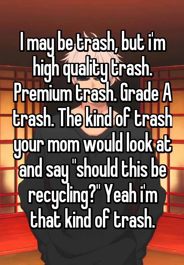 I may be trash, but i'm high quality trash. Premium trash. Grade A trash. The kind of trash your mom would look at and say "should this be recycling?" Yeah i'm that kind of trash.