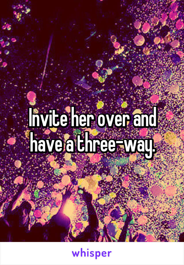 Invite her over and have a three-way.