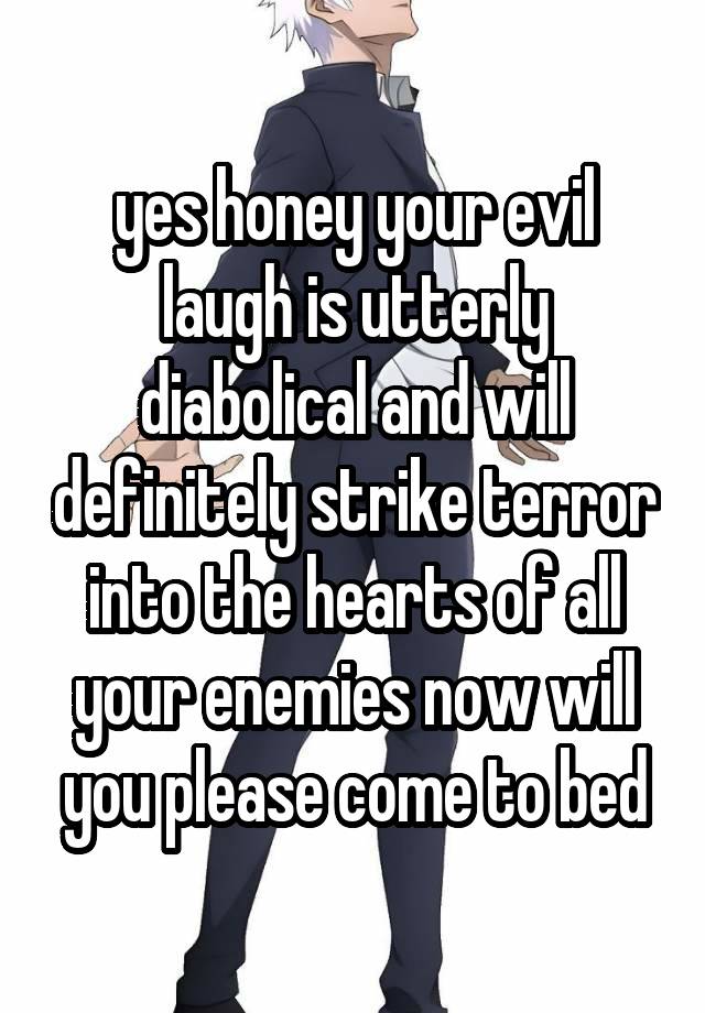 yes honey your evil laugh is utterly diabolical and will definitely strike terror into the hearts of all your enemies now will you please come to bed