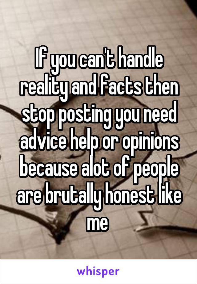 If you can't handle reality and facts then stop posting you need advice help or opinions because alot of people are brutally honest like me 