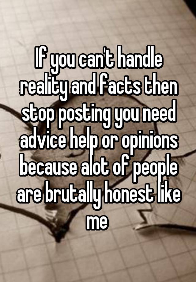 If you can't handle reality and facts then stop posting you need advice help or opinions because alot of people are brutally honest like me 