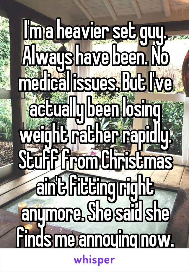 I'm a heavier set guy. Always have been. No medical issues. But I've actually been losing weight rather rapidly. Stuff from Christmas ain't fitting right anymore. She said she finds me annoying now.