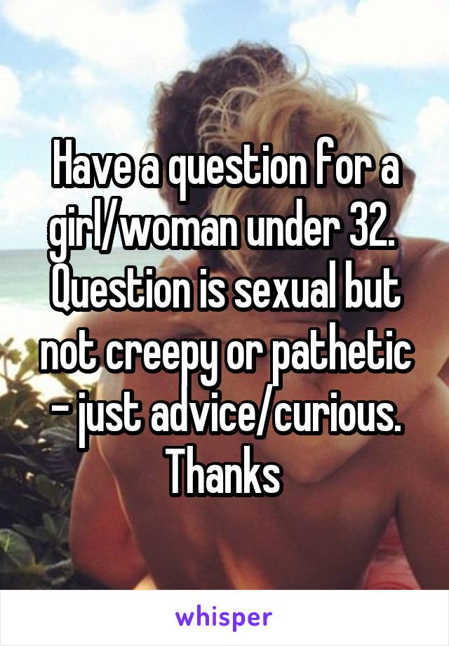 Have a question for a girl/woman under 32. 
Question is sexual but not creepy or pathetic - just advice/curious. Thanks 