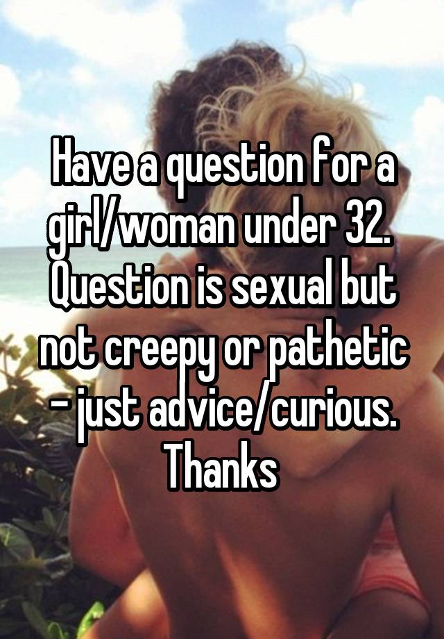 Have a question for a girl/woman under 32. 
Question is sexual but not creepy or pathetic - just advice/curious. Thanks 