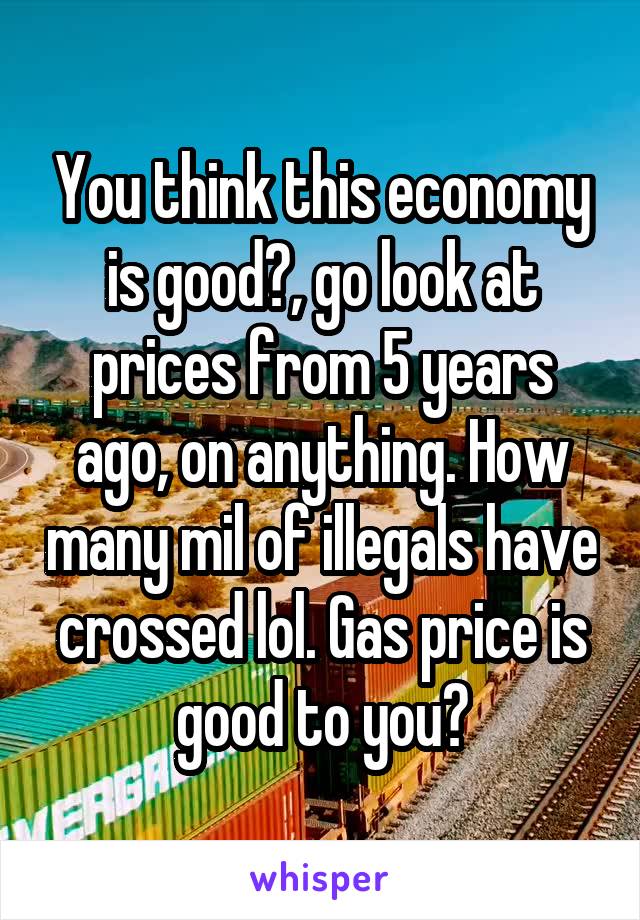 You think this economy is good?, go look at prices from 5 years ago, on anything. How many mil of illegals have crossed lol. Gas price is good to you?