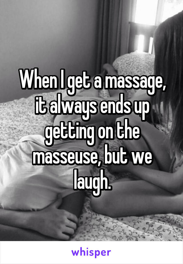 When I get a massage, it always ends up getting on the masseuse, but we laugh.