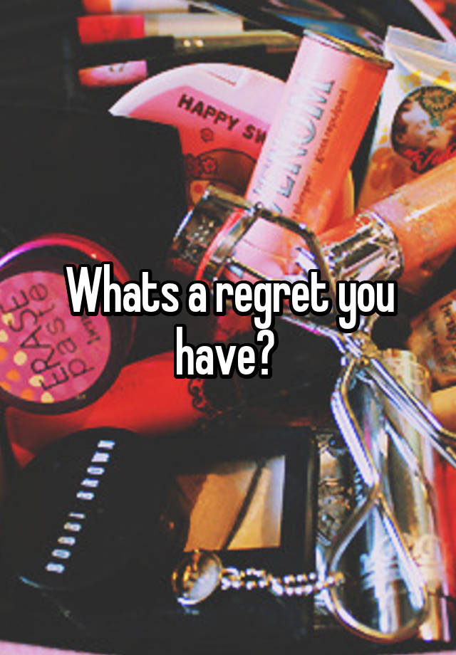 Whats a regret you have? 