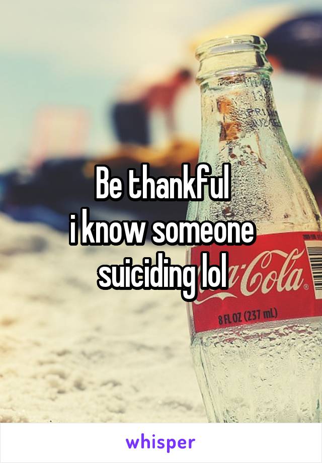 Be thankful
i know someone suiciding lol