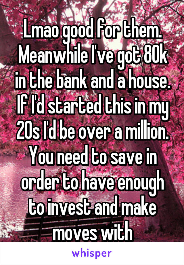 Lmao good for them. Meanwhile I've got 80k in the bank and a house. If I'd started this in my 20s I'd be over a million. You need to save in order to have enough to invest and make moves with