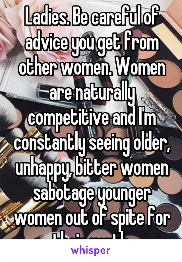 Ladies. Be careful of advice you get from other women. Women are naturally competitive and I'm constantly seeing older, unhappy, bitter women sabotage younger women out of spite for their youth.