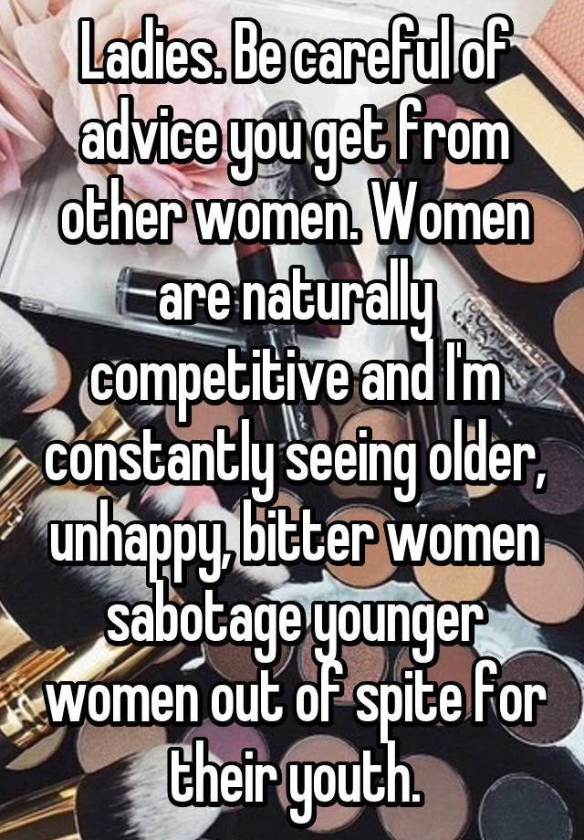 Ladies. Be careful of advice you get from other women. Women are naturally competitive and I'm constantly seeing older, unhappy, bitter women sabotage younger women out of spite for their youth.