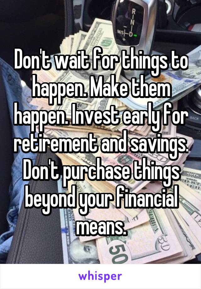 Don't wait for things to happen. Make them happen. Invest early for retirement and savings. Don't purchase things beyond your financial means.