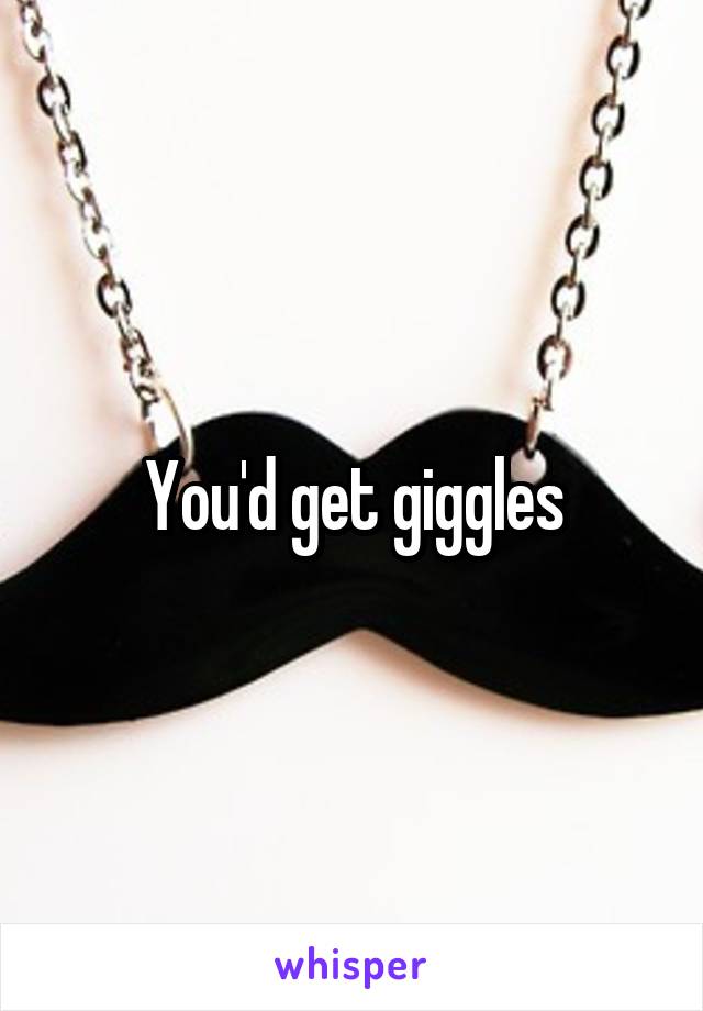 You'd get giggles