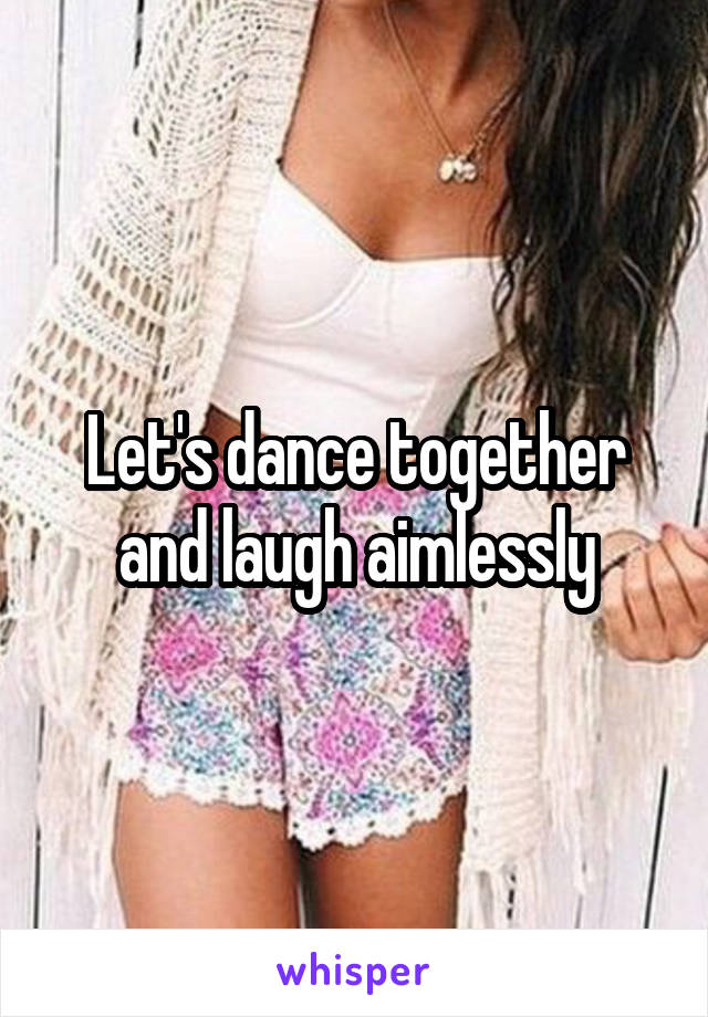 Let's dance together and laugh aimlessly