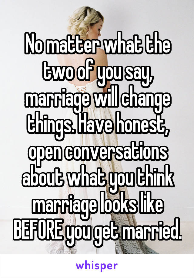 No matter what the two of you say, marriage will change things. Have honest, open conversations about what you think marriage looks like BEFORE you get married.