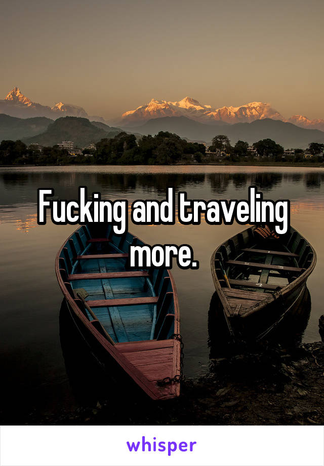 Fucking and traveling more.