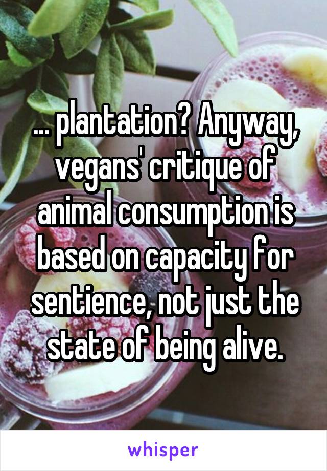 ... plantation? Anyway, vegans' critique of animal consumption is based on capacity for sentience, not just the state of being alive.