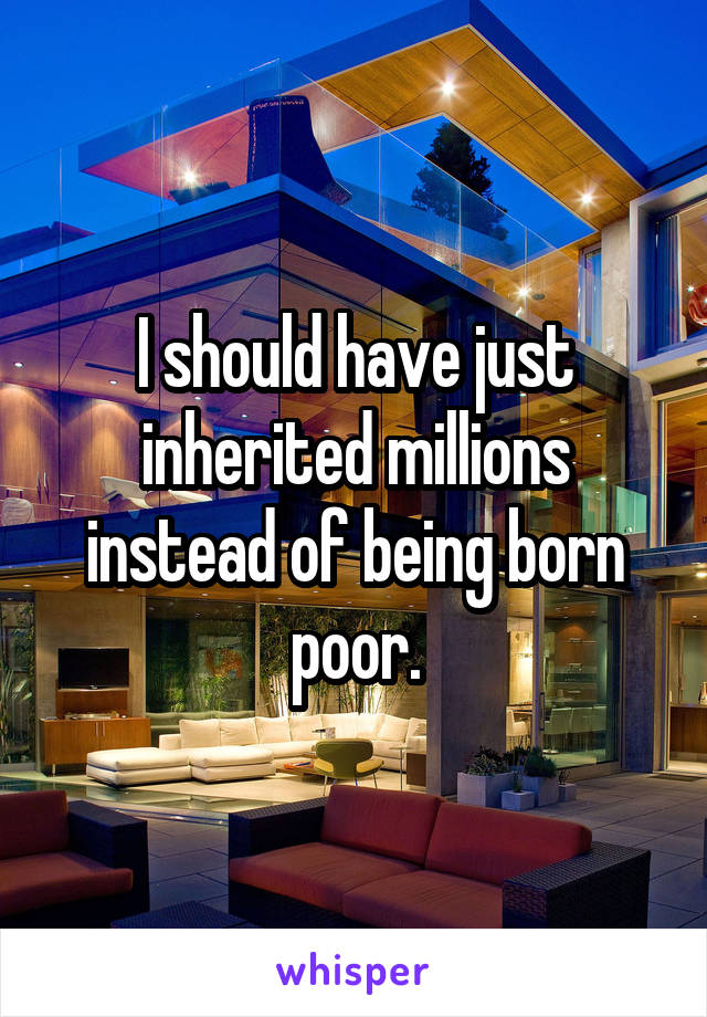 I should have just inherited millions instead of being born poor.