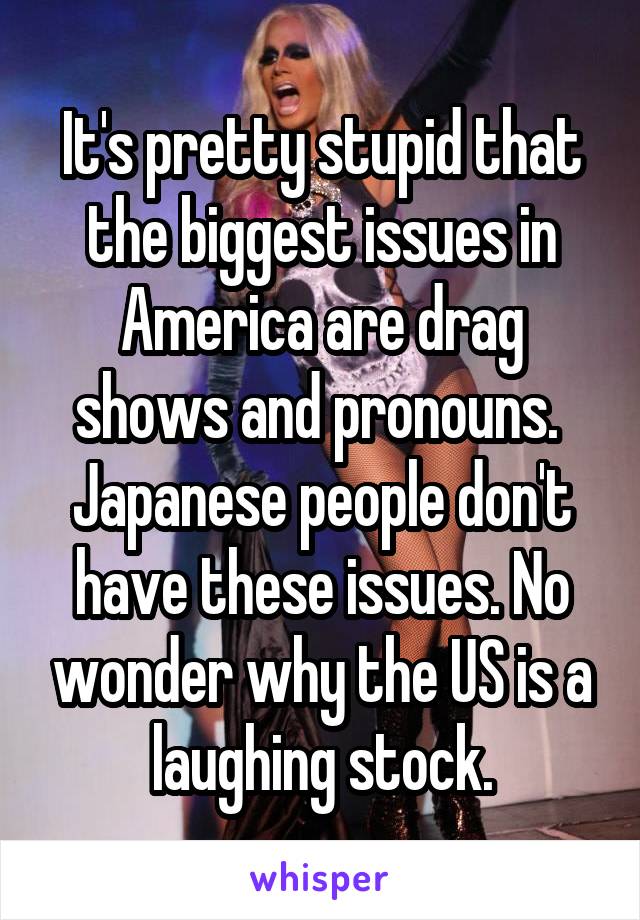 It's pretty stupid that the biggest issues in America are drag shows and pronouns.  Japanese people don't have these issues. No wonder why the US is a laughing stock.