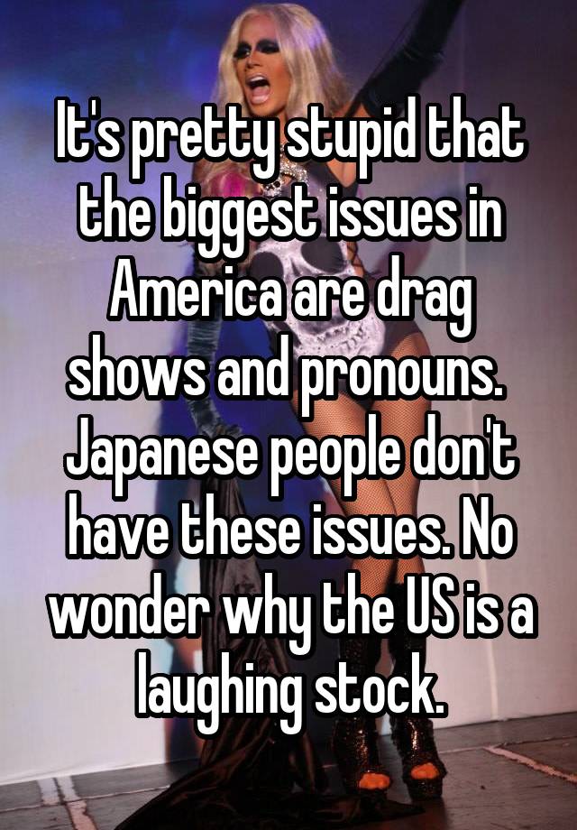 It's pretty stupid that the biggest issues in America are drag shows and pronouns.  Japanese people don't have these issues. No wonder why the US is a laughing stock.