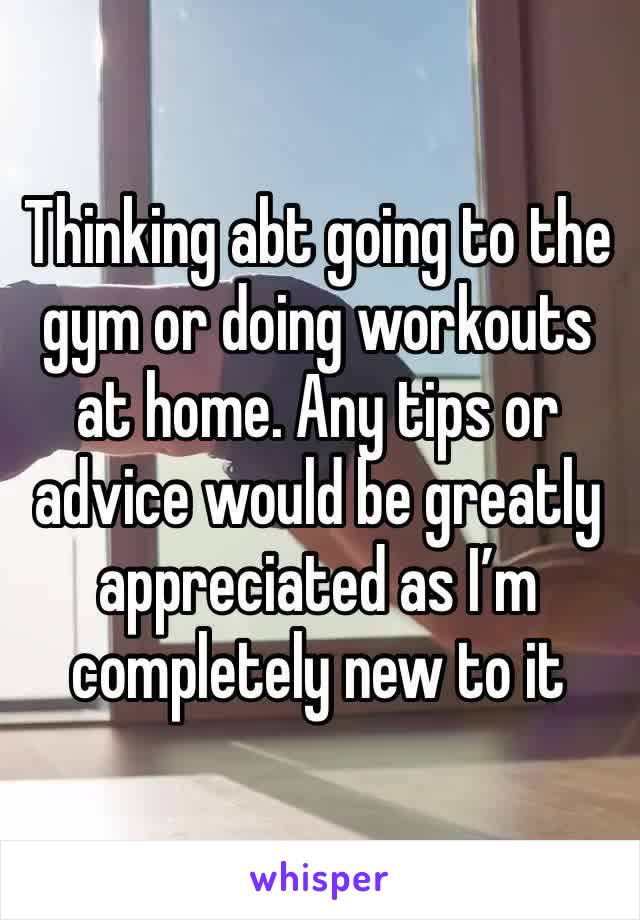 Thinking abt going to the gym or doing workouts at home. Any tips or advice would be greatly appreciated as I’m completely new to it