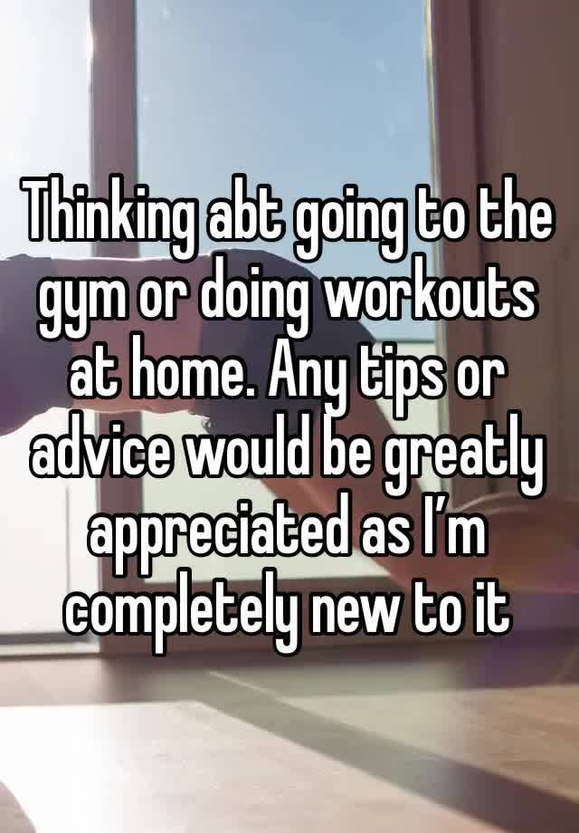 Thinking abt going to the gym or doing workouts at home. Any tips or advice would be greatly appreciated as I’m completely new to it