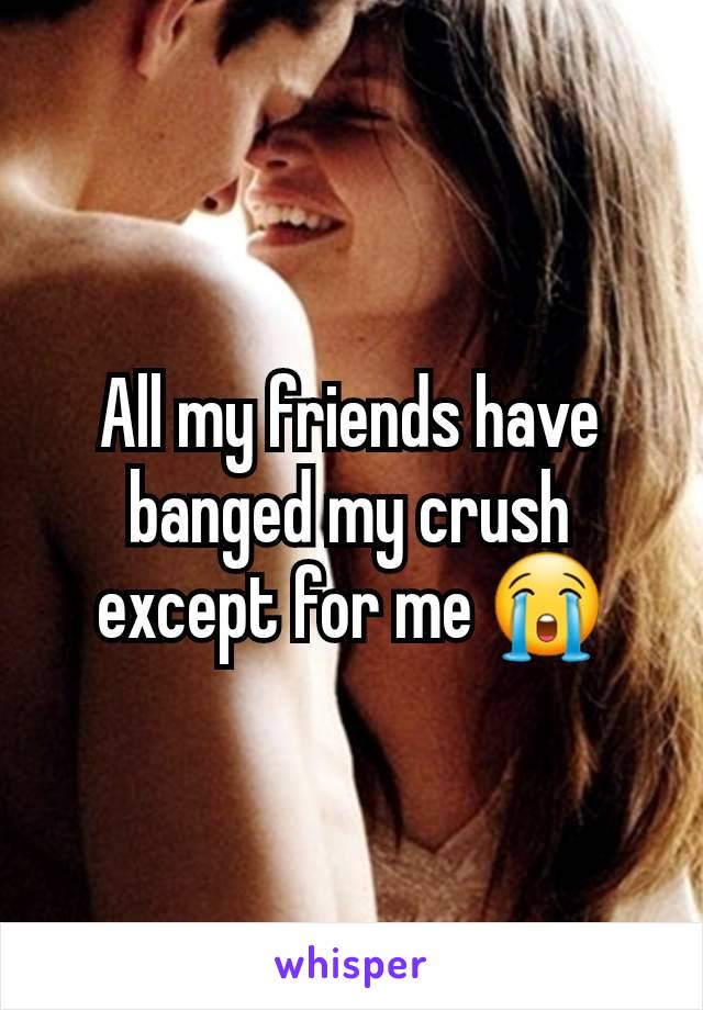 All my friends have banged my crush except for me 😭