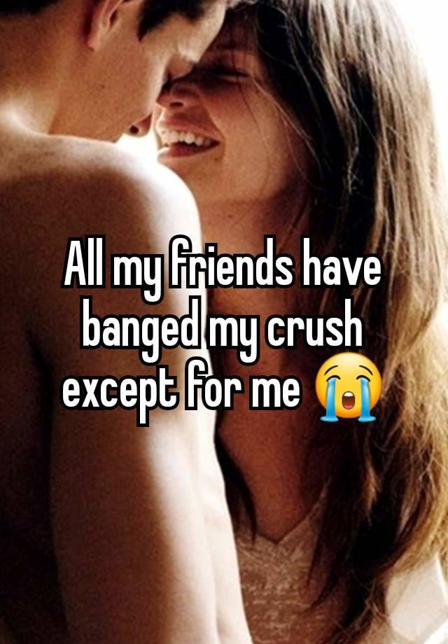 All my friends have banged my crush except for me 😭