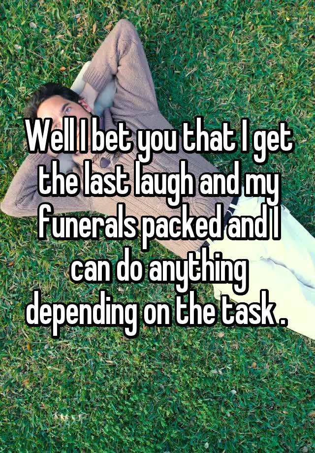 Well I bet you that I get the last laugh and my funerals packed and I can do anything depending on the task . 