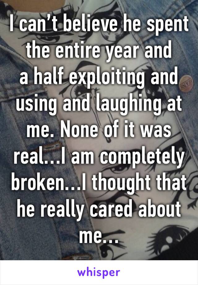 I can’t believe he spent the entire year and
a half exploiting and using and laughing at me. None of it was real…I am completely broken…I thought that he really cared about me…
