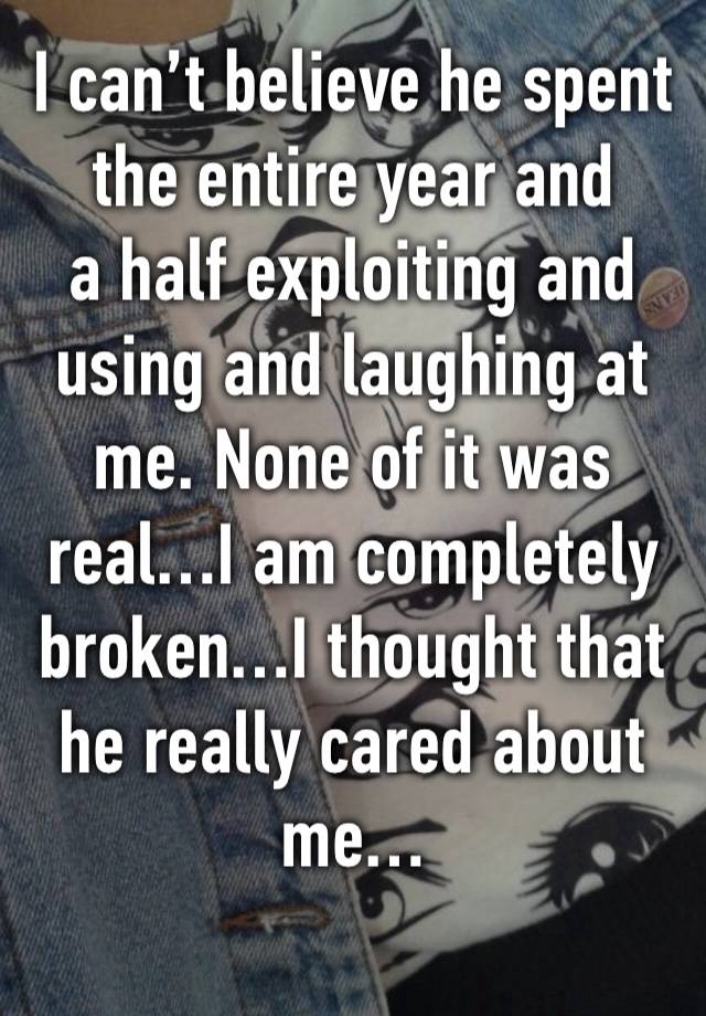 I can’t believe he spent the entire year and
a half exploiting and using and laughing at me. None of it was real…I am completely broken…I thought that he really cared about me…
