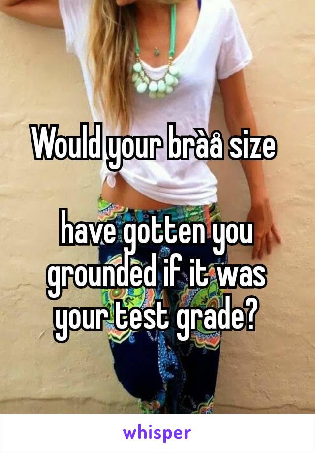 Would your bràå size 

have gotten you grounded if it was your test grade?