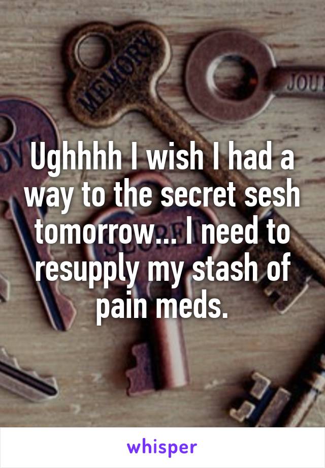 Ughhhh I wish I had a way to the secret sesh tomorrow... I need to resupply my stash of pain meds.