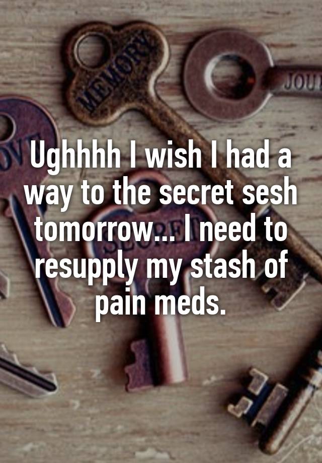 Ughhhh I wish I had a way to the secret sesh tomorrow... I need to resupply my stash of pain meds.