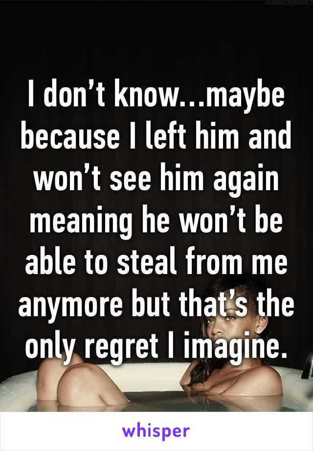 I don’t know…maybe because I left him and won’t see him again meaning he won’t be able to steal from me anymore but that’s the only regret I imagine.