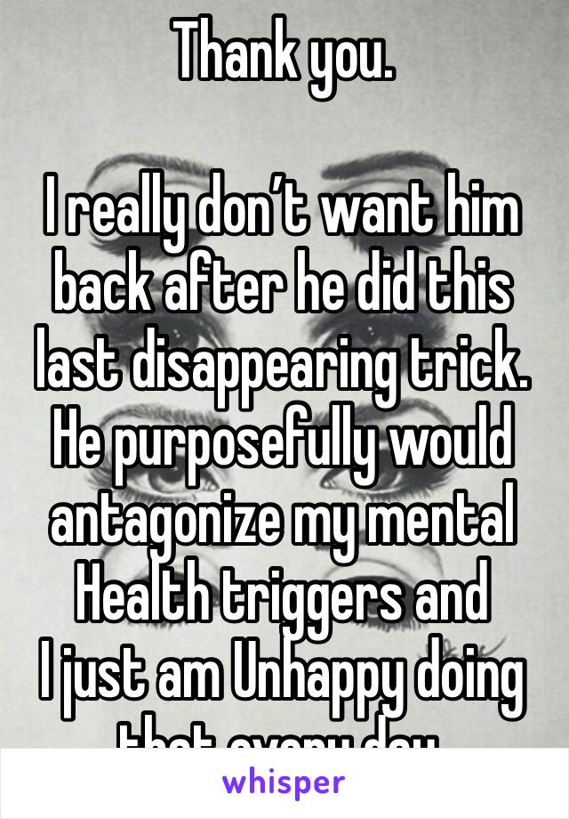 Thank you. 

I really don’t want him back after he did this last disappearing trick. 
He purposefully would antagonize my mental
Health triggers and
I just am Unhappy doing that every day.