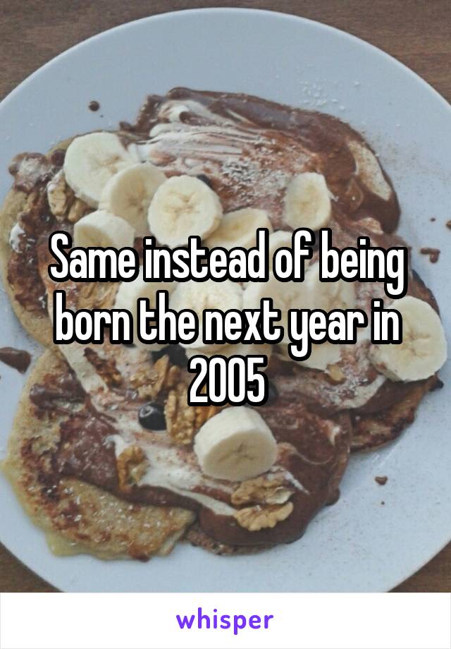 Same instead of being born the next year in 2005