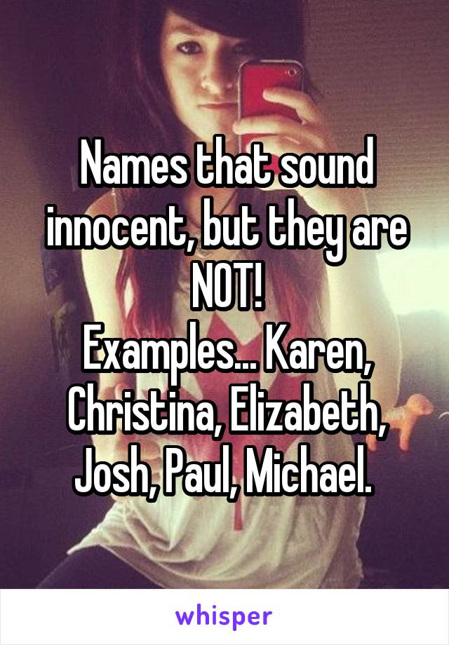 Names that sound innocent, but they are NOT!
Examples... Karen, Christina, Elizabeth, Josh, Paul, Michael. 