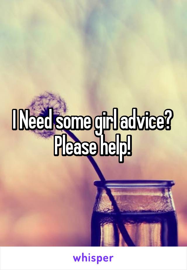 I Need some girl advice? 
Please help! 