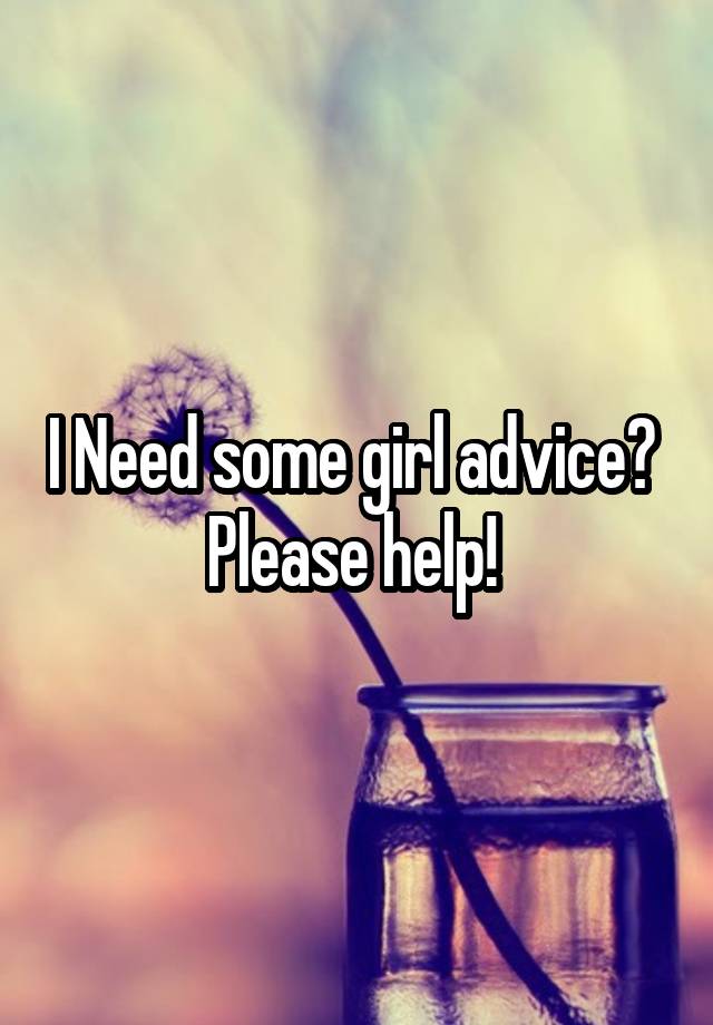 I Need some girl advice? 
Please help! 