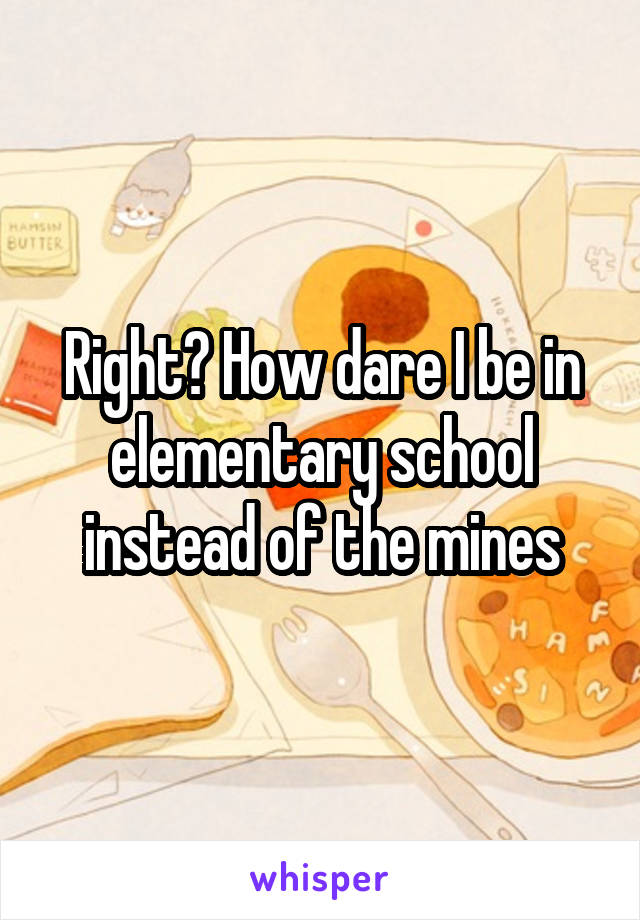 Right? How dare I be in elementary school instead of the mines