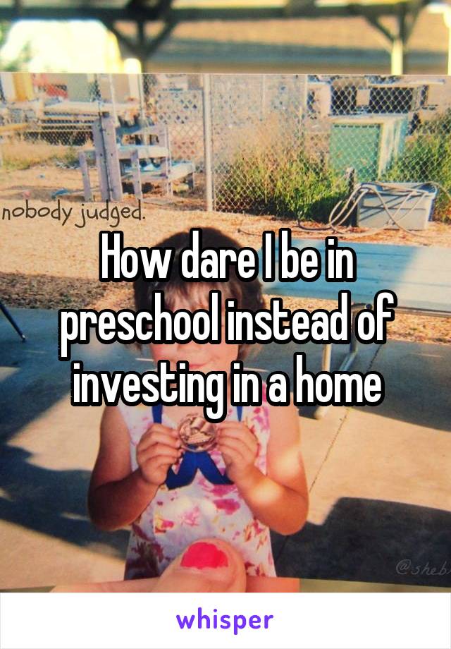 How dare I be in preschool instead of investing in a home