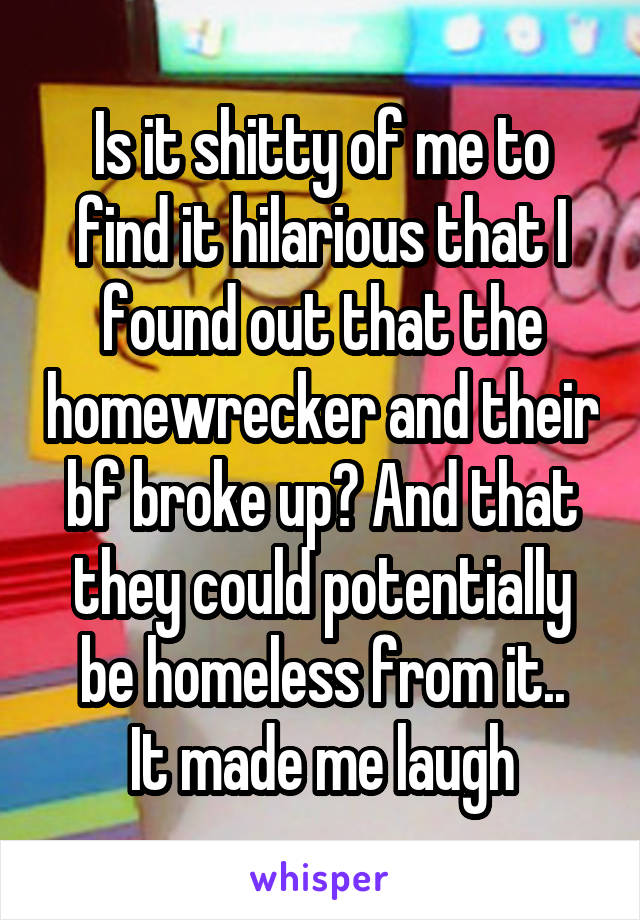 Is it shitty of me to find it hilarious that I found out that the homewrecker and their bf broke up? And that they could potentially be homeless from it..
It made me laugh