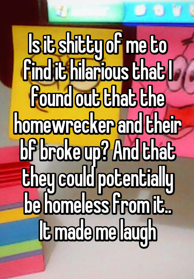 Is it shitty of me to find it hilarious that I found out that the homewrecker and their bf broke up? And that they could potentially be homeless from it..
It made me laugh